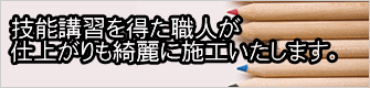 技能講習を得た職人が 仕上がりも綺麗に施工いたします。 